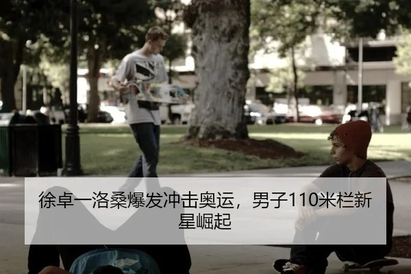 徐卓一洛桑爆发冲击奥运，男子110米栏新星崛起